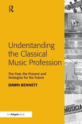 Understanding the Classical Music Profession: The Past, the Present and Strategies for the Future by Bennett, Dawn Elizabeth