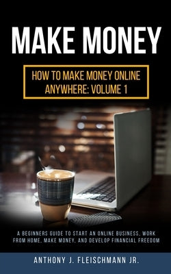 Make Money: A Beginners Guide to Start an Online Business, Work from Home, Make Money, and Develop Financial Freedom by Fleischmann, Anthony J., Jr.