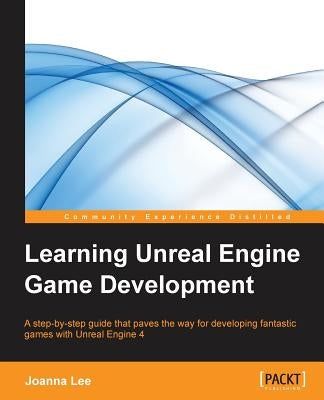 Learning Unreal Engine Game Development: A step-by-step guide that paves the way for developing fantastic games with Unreal Engine 4 by Lee, Joanna
