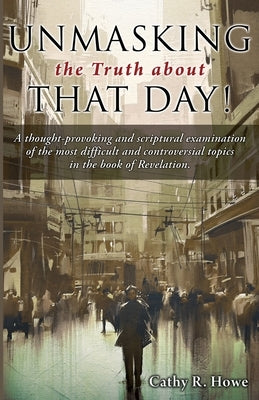 Unmasking the Truth about That Day!: A thought-provoking and scriptural examination of the most difficult and controversial topics in the book of Reve by Howe, Cathy R.