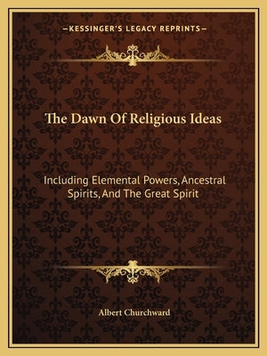 The Dawn of Religious Ideas: Including Elemental Powers, Ancestral Spirits, and the Great Spirit by Churchward, Albert