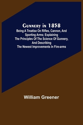 Gunnery in 1858: Being a Treatise on Rifles, Cannon, and Sporting Arms; Explaining the Principles of the Science of Gunnery, and Descri by Greener, William