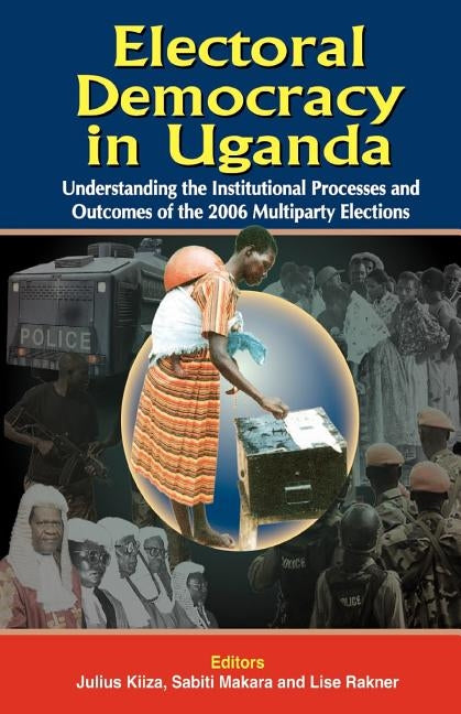 Electoral Democracy in Uganda: Understanding the Institutional Processes and Outcomes of the 2006 Multiparty Elections by Kiiza, Julius