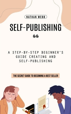 Self-Publishing: A Step-by-step Beginner's Guide Creating and Self-publishing (The Secret Guide to Becoming a Best Seller) by Webb, Nathan