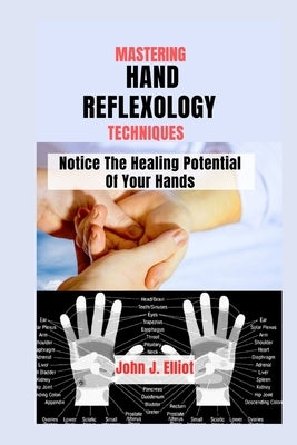 Mastering Hand Reflexology Techniques: Notice The Healing Potential of Your Hands by J. Elliot, John