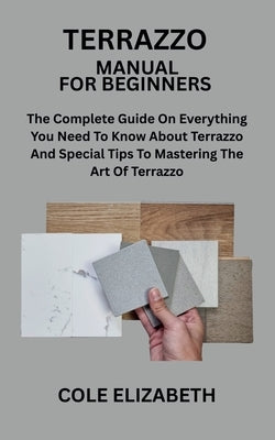 Terrazzo Manual for Beginners: The Complete Guide On Everything You Need To Know About Terrazzo And Special Tips To Mastering The Art Of Terrazzo by Elizabeth, Cole