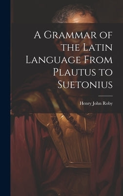 A Grammar of the Latin Language From Plautus to Suetonius by Roby, Henry John