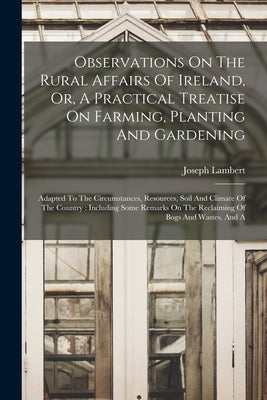 Observations On The Rural Affairs Of Ireland, Or, A Practical Treatise On Farming, Planting And Gardening: Adapted To The Circumstances, Resources, So by Lambert, Joseph