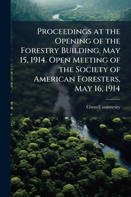Proceedings at the Opening of the Forestry Building, May 15, 1914. Open Meeting of the Society of American Foresters, May 16, 1914 by Cornell University