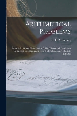 Arithmetical Problems [microform]: Suitable for Senior Classes in the Public Schools and Candidates for the Entrance Examinations to High Schools and by Armstrong, G. H. (George Henry) 1858