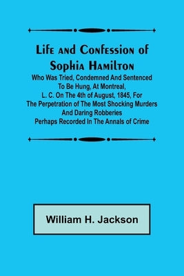 Life and Confession of Sophia Hamilton; Who was Tried, Condemned and Sentenced to be Hung, at Montreal, L. C. on the 4th of August, 1845, for the Perp by William H Jackson