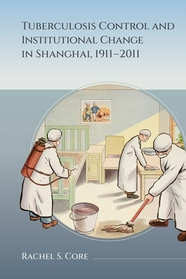 Tuberculosis Control and Institutional Change in Shanghai, 1911-2011 by Core, Rachel S.