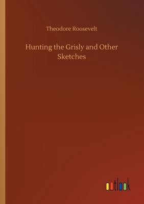 Hunting the Grisly and Other Sketches by Roosevelt, Theodore