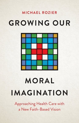 Growing Our Moral Imagination: Approaching Health Care with a New Faith-Based Vision by Rozier, Michael
