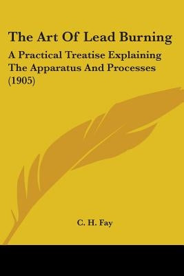 The Art Of Lead Burning: A Practical Treatise Explaining The Apparatus And Processes (1905) by Fay, C. H.