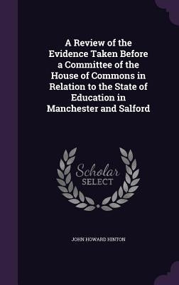 A Review of the Evidence Taken Before a Committee of the House of Commons in Relation to the State of Education in Manchester and Salford by Hinton, John Howard