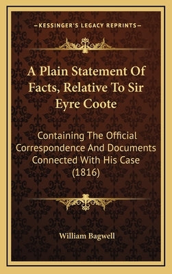A Plain Statement of Facts, Relative to Sir Eyre Coote: Containing the Official Correspondence and Documents Connected with His Case (1816) by Bagwell, William