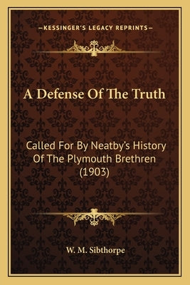 A Defense Of The Truth: Called For By Neatby's History Of The Plymouth Brethren (1903) by Sibthorpe, W. M.