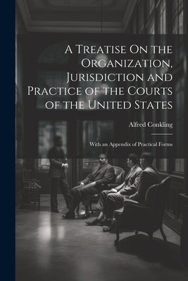 A Treatise On the Organization, Jurisdiction and Practice of the Courts of the United States: With an Appendix of Practical Forms by Conkling, Alfred