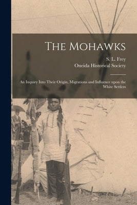 The Mohawks [microform]: an Inquiry Into Their Origin, Migrations and Influence Upon the White Settlers by Frey, S. L. (Samuel Ludlow) 1833-1924