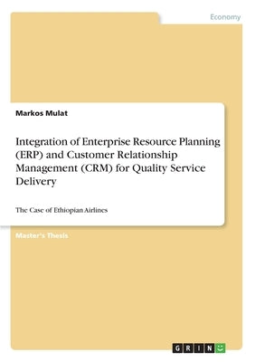 Integration of Enterprise Resource Planning (ERP) and Customer Relationship Management (CRM) for Quality Service Delivery: The Case of Ethiopian Airli by Mulat, Markos