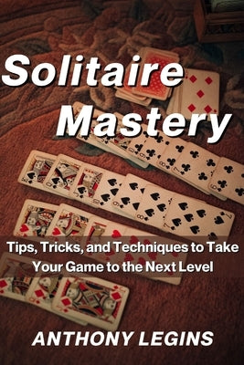 Solitaire Mastery: Tips, Tricks, and Techniques to Take Your Game to the Next Level by Legins, Anthony