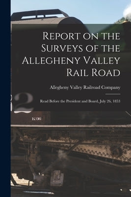 Report on the Surveys of the Allegheny Valley Rail Road: Read Before the President and Board, July 26, 1853 by Allegheny Valley Railroad Company