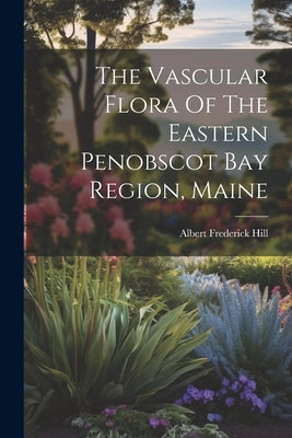 The Vascular Flora Of The Eastern Penobscot Bay Region, Maine by Hill, Albert Frederick