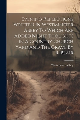 Evening Reflections Written In Westminster Abbey To Which Are Added Night Thoughts In A Country Church Yard And The Grave By R. Blair by Abbey, Westminster