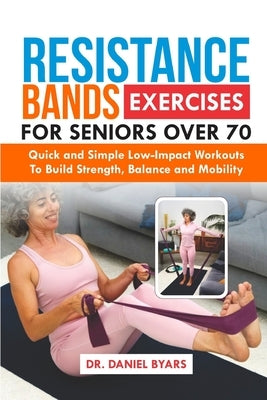 Resistance Bands Exercises For Seniors Over 70: Quick and Simple Low-Impact Workouts to Build Strength, Balance and Mobility by Byars, Daniel