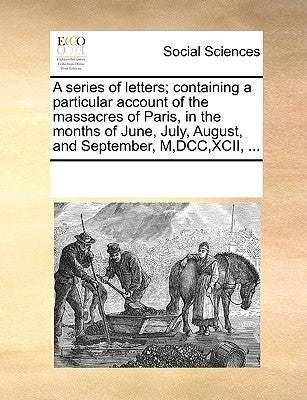 A Series of Letters; Containing a Particular Account of the Massacres of Paris, in the Months of June, July, August, and September, M, DCC, XCII, ... by Multiple Contributors