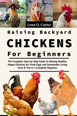 Raising Backyard Chickens For Beginners: The Complete Step-By-Step Guide To Raising Healthy, Happy Chickens For Fresh Eggs And Sustainable Living Even by Carter, Lena O.