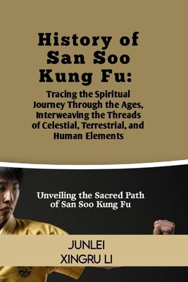 History of San Soo Kung Fu: Tracing the Spiritual Journey Through the Ages, Interweaving the Threads of Celestial, Terrestrial, and Human Elements by Xingru Li, Junlei