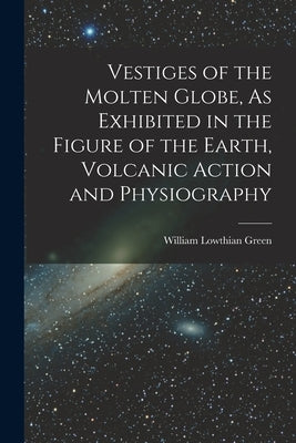 Vestiges of the Molten Globe, As Exhibited in the Figure of the Earth, Volcanic Action and Physiography by Green, William Lowthian