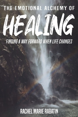 The Emotional Alchemy of Healing: Finding a way forward when life changes by Rabatin, Rachel