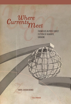 Where Currents Meet: Frontiers of Memory in Post-Soviet Fiction of Kharkiv, Ukraine by Zaharchenko, Tanya