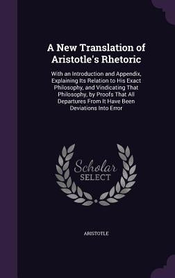 A New Translation of Aristotle's Rhetoric: With an Introduction and Appendix, Explaining Its Relation to His Exact Philosophy, and Vindicating That Ph by Aristotle