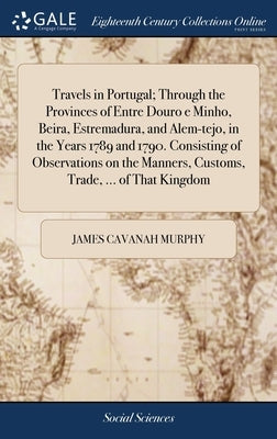 Travels in Portugal; Through the Provinces of Entre Douro e Minho, Beira, Estremadura, and Alem-tejo, in the Years 1789 and 1790. Consisting of Observ by Murphy, James Cavanah