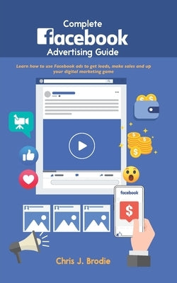 Complete Facebook Advertising Guide: Learn how to use Facebook ads to get leads, make sales and up your digital marketing game by Brodie, Chris J.