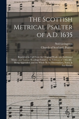 The Scottish Metrical Psalter of A.D. 1635: Reprinted in Full From the Original Work; the Additional Matter and Various Readings Found in the Editions by Livingston, Neil D. 1899