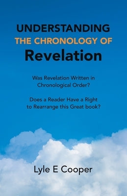Understanding the Chronology of Revelation: Was Revelation Written in Chronological Order? Does a Reader Have a Right to Rearrange This Great Book? by Cooper, Lyle E.
