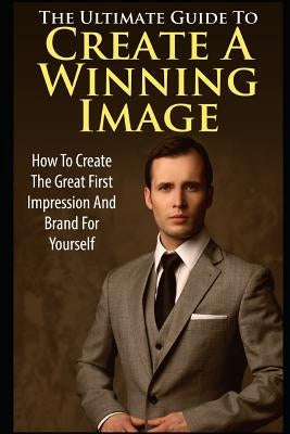 The Ultimate Guide to Create a Winning Image: How to Create the Great First Impression and Brand for Yourself by K, George