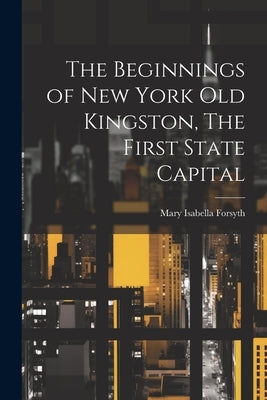 The Beginnings of New York Old Kingston, The First State Capital by Forsyth, Mary Isabella