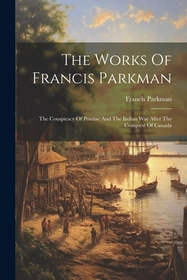 The Works Of Francis Parkman: The Conspiracy Of Pontiac And The Indian War After The Conquest Of Canada by Parkman, Francis