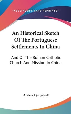 An Historical Sketch Of The Portuguese Settlements In China: And Of The Roman Catholic Church And Mission In China by Ljungstedt, Anders