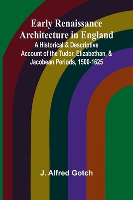 Early Renaissance Architecture In England; A Historical & Descriptive Account Of The Tudor, Elizabethan, & Jacobean Periods, 1500-1625 by Gotch, J. Alfred