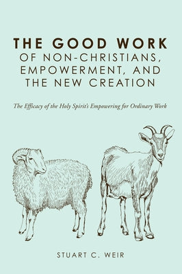 The Good Work of Non-Christians, Empowerment, and the New Creation: The Efficacy of the Holy Spirit's Empowering for Ordinary Work by Weir, Stuart C.