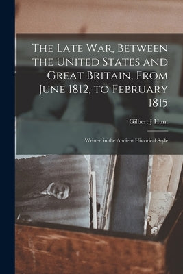 The Late war, Between the United States and Great Britain, From June 1812, to February 1815: Written in the Ancient Historical Style by Hunt, Gilbert J.