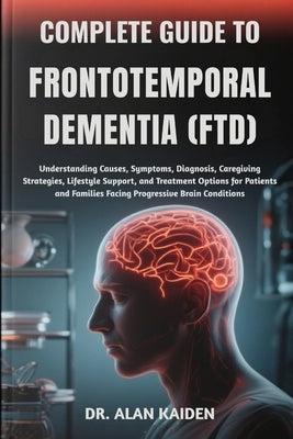 Complete Guide to Frontotemporal Dementia (Ftd): Understanding Causes, Symptoms, Diagnosis, Caregiving Strategies, Lifestyle Support, and Treatment Op by Kaiden, Alan
