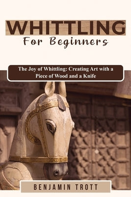 Whittling for Beginners: The Joy of Whittling: Creating Art with a Piece of Wood and a Knife by Trott, Benjamin